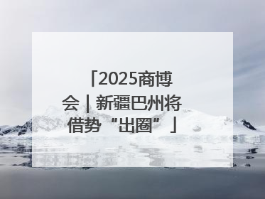 2025商博会｜新疆巴州将借势“出圈”