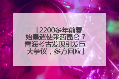 2200多年前秦始皇遣使采药昆仑？青海考古发现引发巨大争议，多方回应