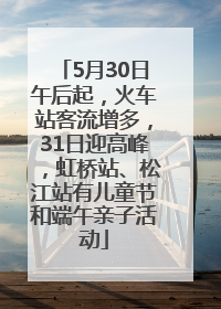 5月30日午后起，火车站客流增多，31日迎高峰，虹桥站、松江站有儿童节和端午亲子活动
