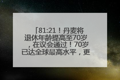 81:21！丹麦将退休年龄提高至70岁，在议会通过！70岁已达全球最高水平，更多国家或将逐步跟进